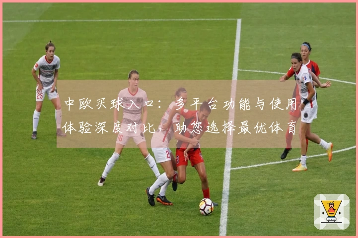 中欧买球入口：多平台功能与使用体验深度对比，助您选择最优体育直播入口